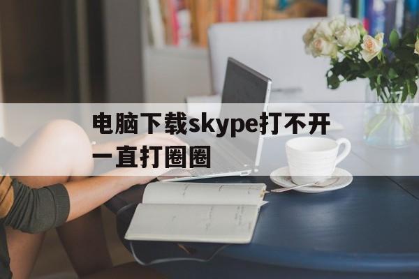 关于电脑下载skype打不开一直打圈圈的信息