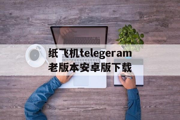 关于纸飞机telegeram老版本安卓版下载的信息