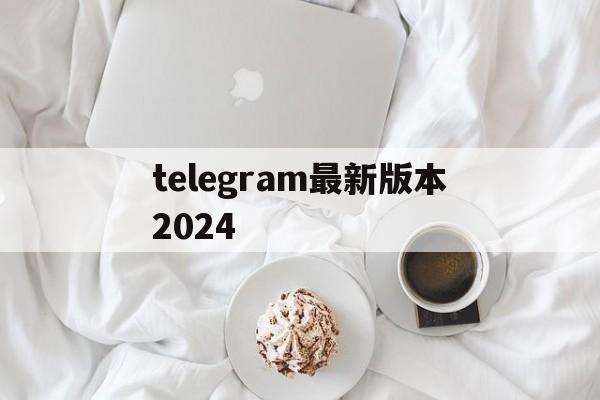 关于telegram最新版本2024的信息