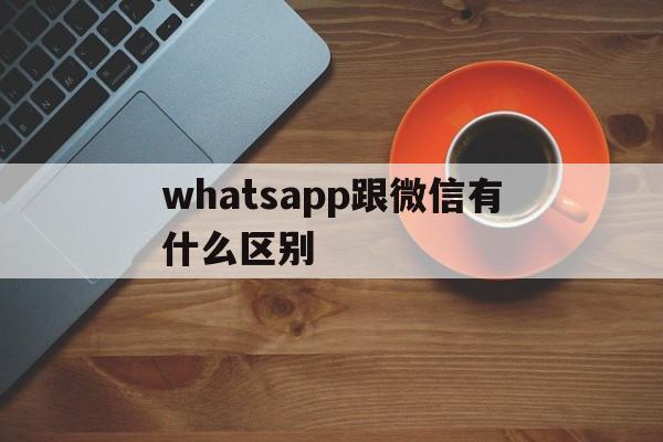 whatsapp跟微信有什么区别-whatsapp与whatsapp messenger