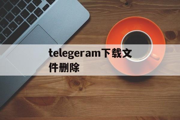 telegeram下载文件删除-telegeramx下载的文件在哪里看