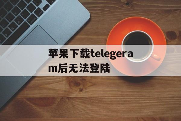 包含苹果下载telegeram后无法登陆的词条