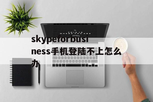 skypeforbusiness手机登陆不上怎么办的简单介绍