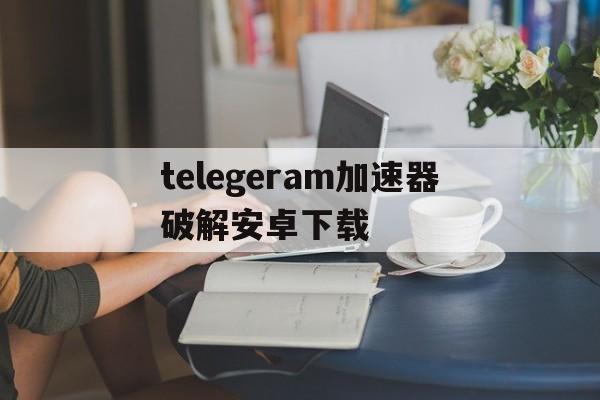 关于telegeram加速器破解安卓下载的信息