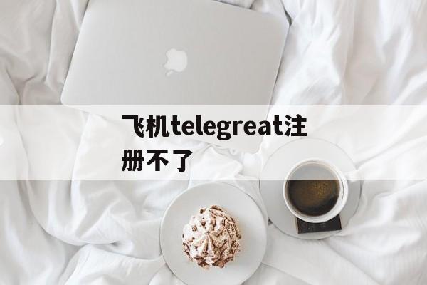 飞机telegreat注册不了-telegreat中文版怎么注册