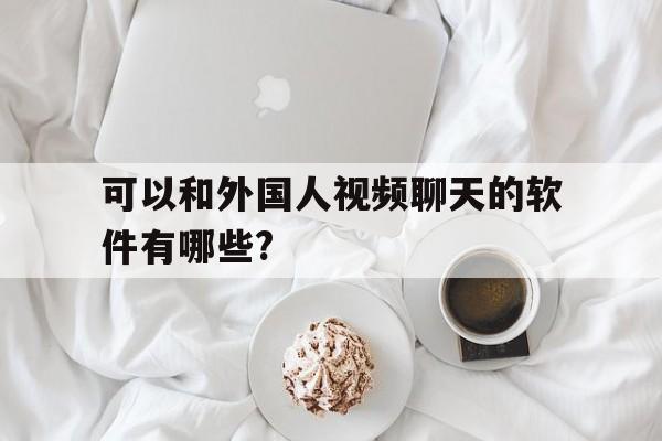 可以和外国人视频聊天的软件有哪些?-可以和外国人视频聊天的软件有哪些免费