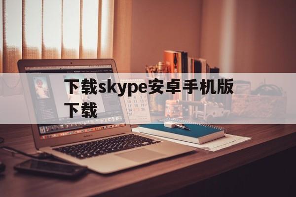 下载skype安卓手机版下载-skype官方下载安卓手机版本