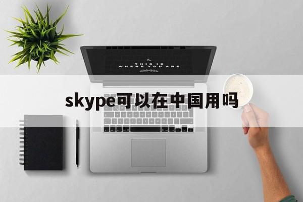 skype可以在中国用吗-skype中国可以用吗 2020