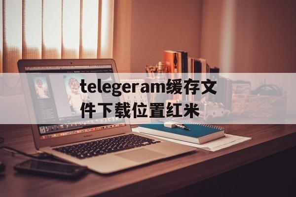 telegeram缓存文件下载位置红米的简单介绍