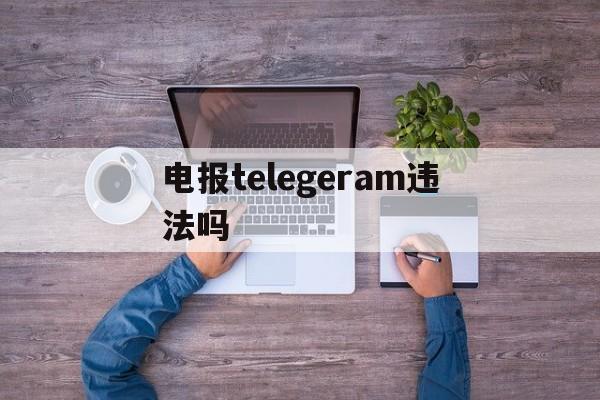 电报telegeram违法吗-电报telegeram为什么被抓