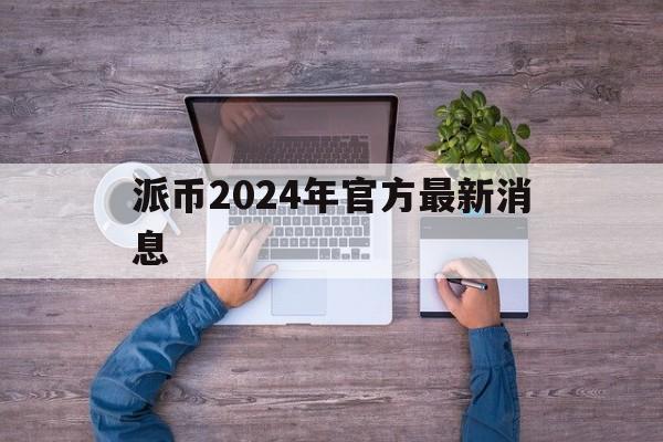 派币2024年官方最新消息-派币2024年官方最新消息直播