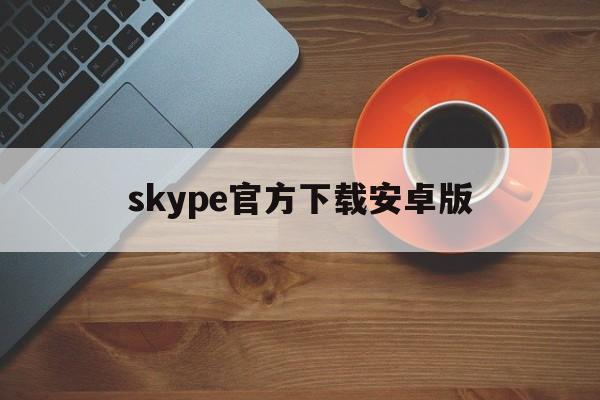 skype官方下载安卓版-skype下载安卓版本8150339