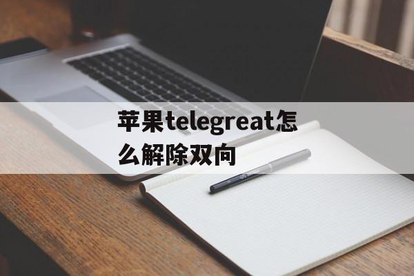 苹果telegreat怎么解除双向-苹果telegeram解除频道内容限制