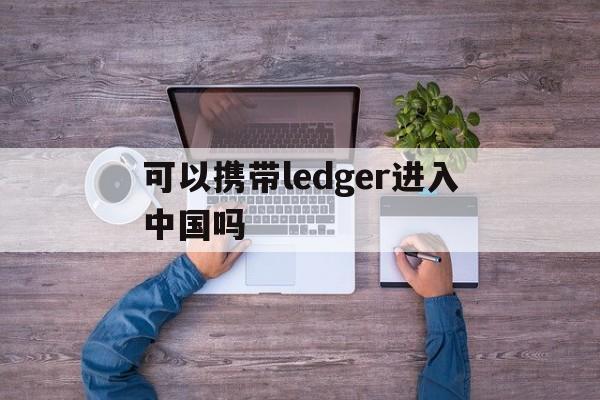 包含可以携带ledger进入中国吗的词条