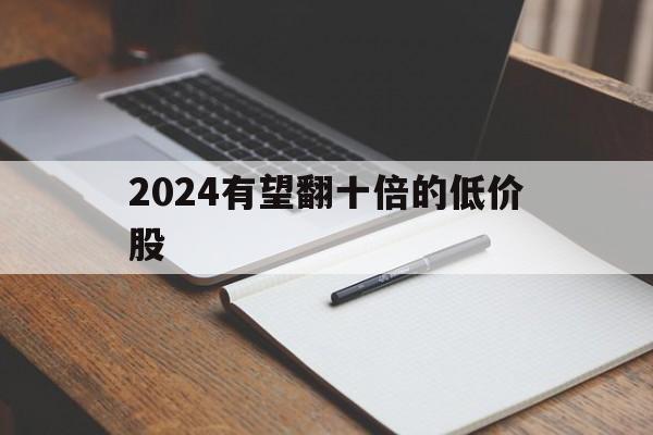 2024有望翻十倍的低价股-2024有望翻十倍的低价股票有哪些