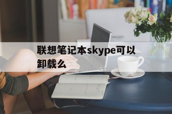 联想笔记本skype可以卸载么-联想笔记本skype可以卸载么嘛