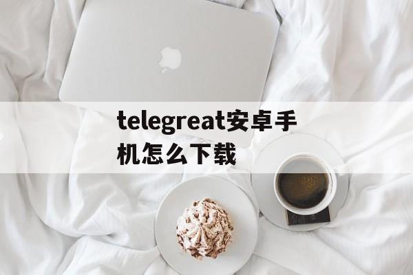 telegreat安卓手机怎么下载的简单介绍