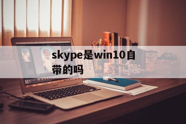 skype是win10自带的吗-win10 skype是什么软件