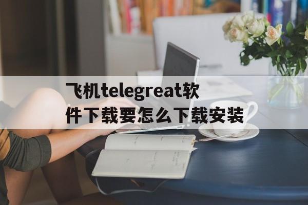 包含飞机telegreat软件下载要怎么下载安装的词条