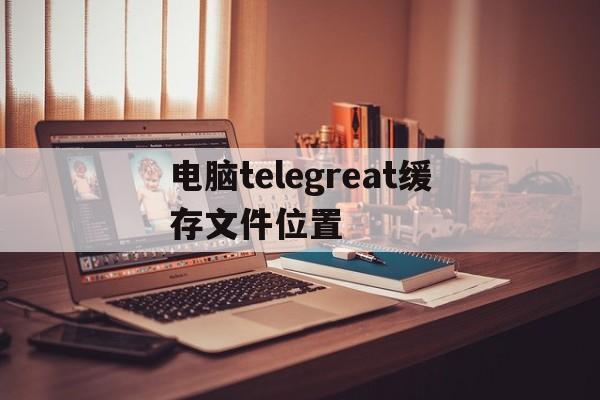 关于电脑telegreat缓存文件位置的信息