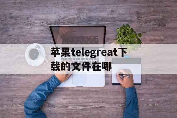 包含苹果telegreat下载的文件在哪的词条