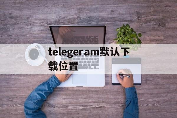 telegeram默认下载位置-telegarm download