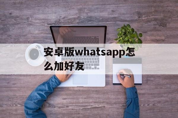 安卓版whatsapp怎么加好友-手机版whatsapp如何添加联系人