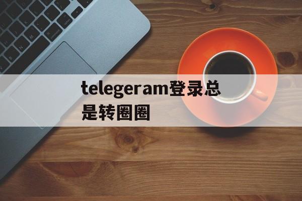 telegeram登录总是转圈圈的简单介绍