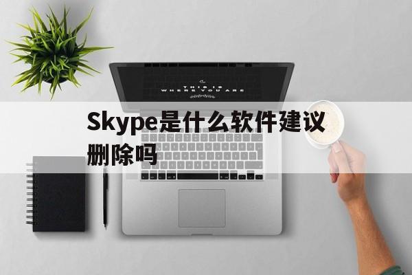 Skype是什么软件建议删除吗-skype是什么软件建议删除吗安全吗