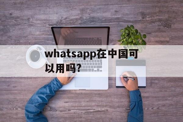 whatsapp在中国可以用吗?-whatsapp现在在中国可以用了吗