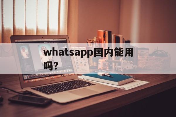 whatsapp国内能用吗?-whatsapp国内能用吗 不能用中国电信吗