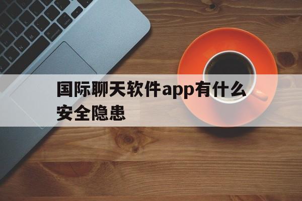 国际聊天软件app有什么安全隐患-国际聊天软件app有什么安全隐患嘛