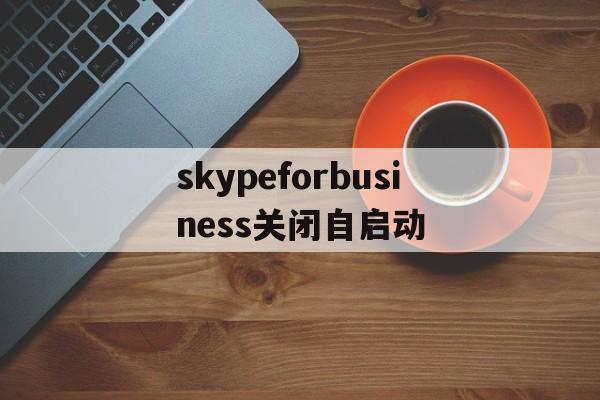 skypeforbusiness关闭自启动-skype for business开机自启怎么关闭