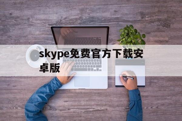 skype免费官方下载安卓版-skype官方下载安卓版手机版本最新