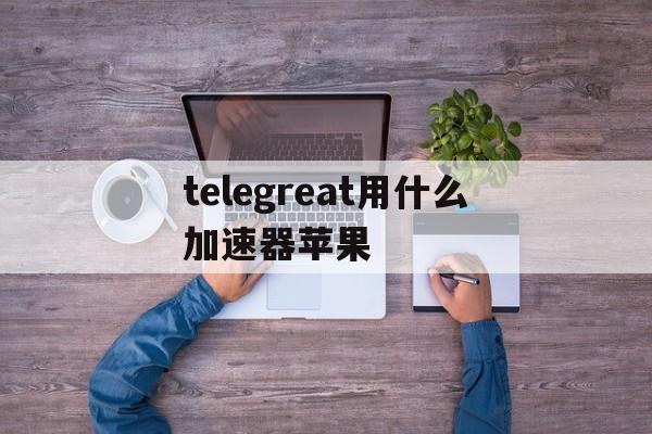 关于telegreat用什么加速器苹果的信息