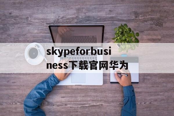 skypeforbusiness下载官网华为的简单介绍