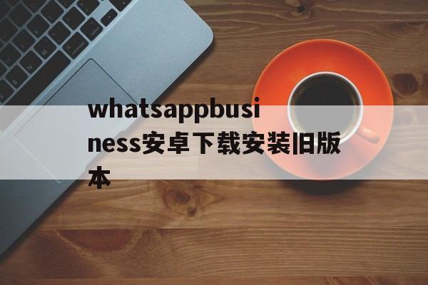 whatsappbusiness安卓下载安装旧版本的简单介绍