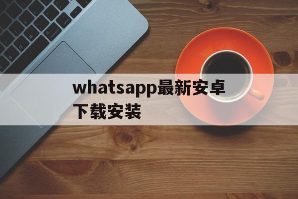 whatsapp最新安卓下载安装-whatsapp安卓下载安装2023最新版本