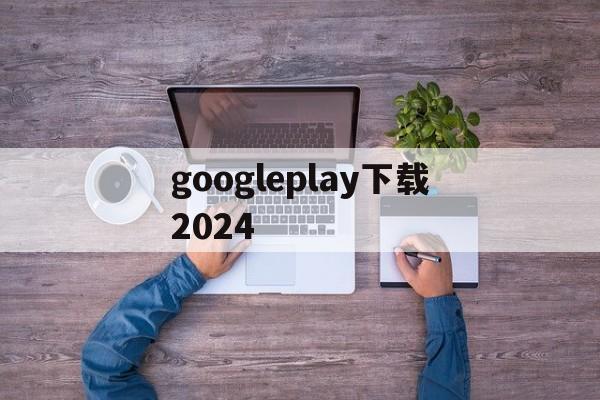 googleplay下载2024-googleplay下载了打不开怎么办