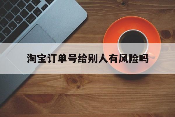 淘宝订单号给别人有风险吗-淘宝订单号给别人有风险吗安全吗