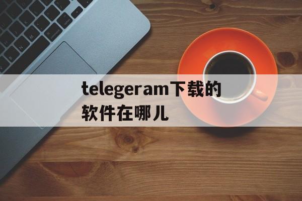 telegeram下载的软件在哪儿-telegeram官网入口是什么软件