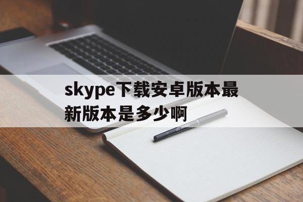 skype下载安卓版本最新版本是多少啊-skype下载安卓版本8150339