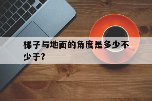 梯子与地面的角度是多少不少于?-梯子与地面的角度是多少不少于100度