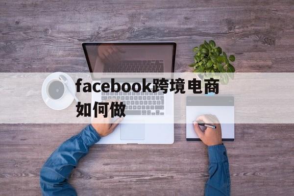 facebook跨境电商如何做-facebook跨境电商入门完整教程