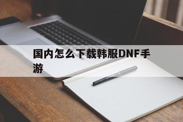 国内怎么下载韩服DNF手游-国内怎么下载韩服dnf手游注册