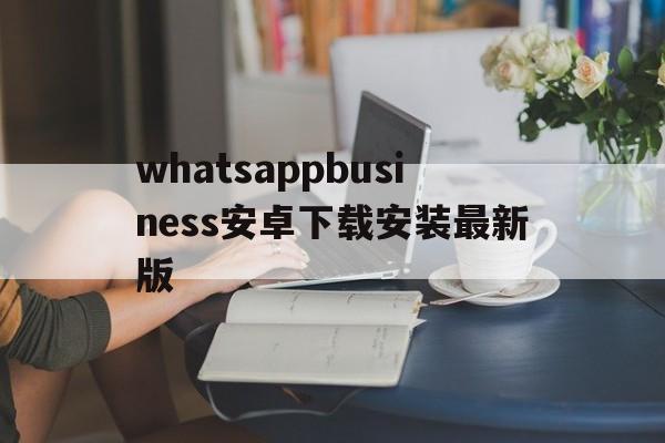 whatsappbusiness安卓下载安装最新版的简单介绍