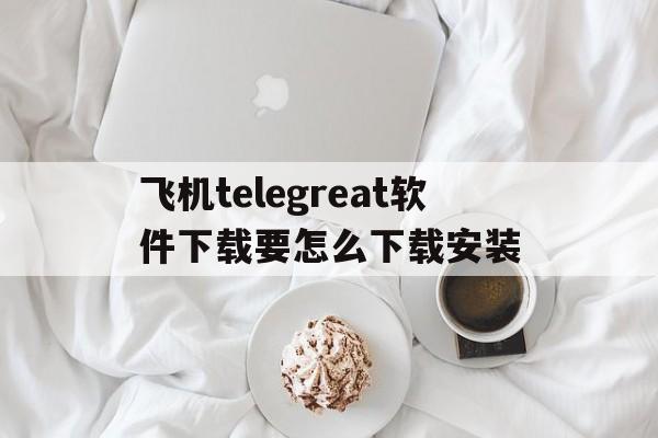 关于飞机telegreat软件下载要怎么下载安装的信息