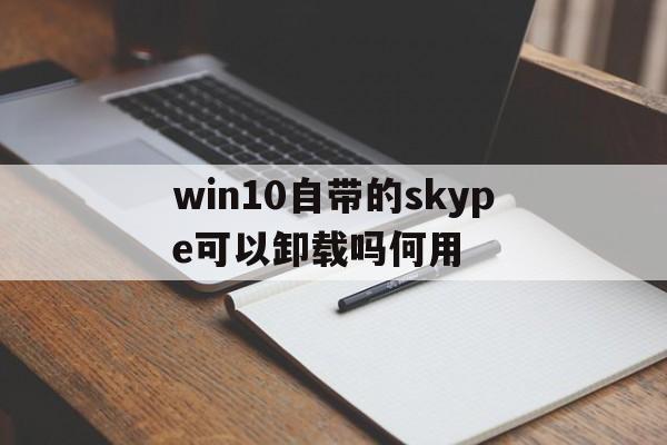 win10自带的skype可以卸载吗何用的简单介绍