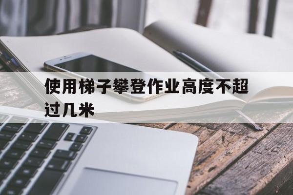 使用梯子攀登作业高度不超过几米-使用梯子作业时必须登在距梯顶不少于