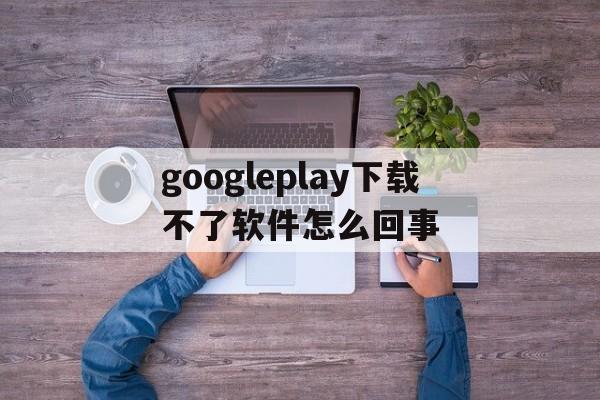 包含googleplay下载不了软件怎么回事的词条